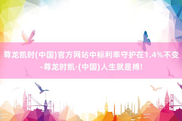 尊龙凯时(中国)官方网站中标利率守护在1.4%不变-尊龙时凯