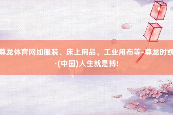 尊龙体育网如服装、床上用品、工业用布等-尊龙时凯·(中国)人