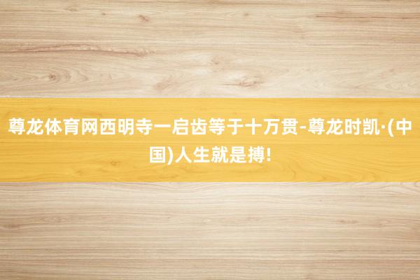 尊龙体育网西明寺一启齿等于十万贯-尊龙时凯·(中国)人生就是搏!