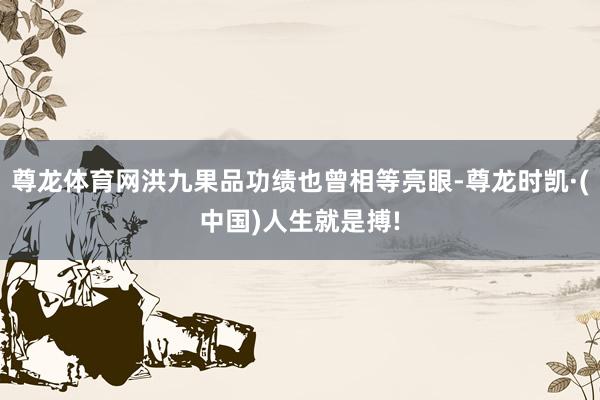 尊龙体育网洪九果品功绩也曾相等亮眼-尊龙时凯·(中国)人生就