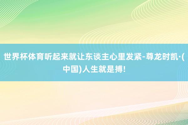 世界杯体育听起来就让东谈主心里发紧-尊龙时凯·(中国)人生就