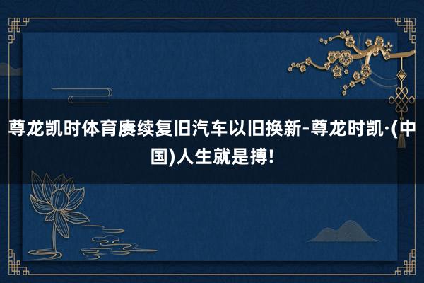 尊龙凯时体育赓续复旧汽车以旧换新-尊龙时凯·(中国)人生就是