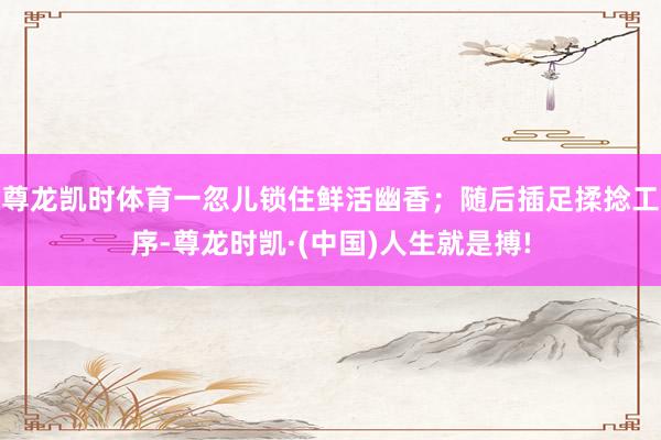 尊龙凯时体育一忽儿锁住鲜活幽香；随后插足揉捻工序-尊龙时凯·