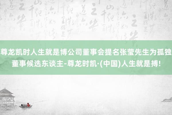 尊龙凯时人生就是博公司董事会提名张莹先生为孤独董事候选东谈主