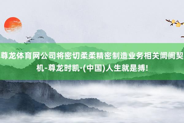 尊龙体育网公司将密切柔柔精密制造业务相关阛阓契机-尊龙时凯·