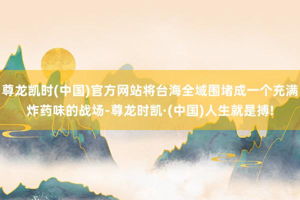 尊龙凯时(中国)官方网站将台海全域围堵成一个充满炸药味的战场