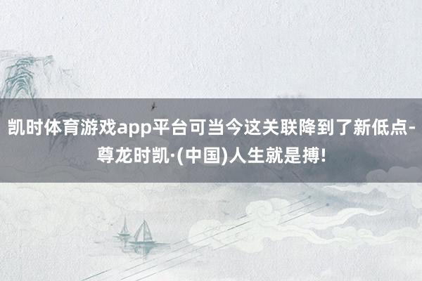 凯时体育游戏app平台可当今这关联降到了新低点-尊龙时凯·(