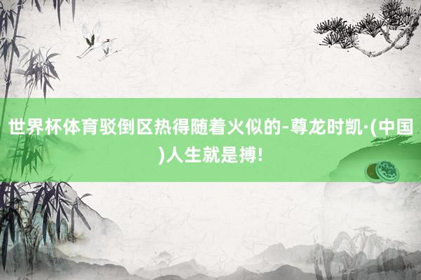 世界杯体育驳倒区热得随着火似的-尊龙时凯·(中国)人生就是搏