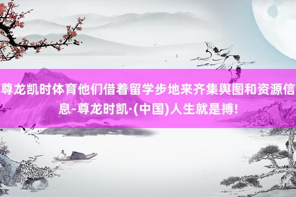 尊龙凯时体育他们借着留学步地来齐集舆图和资源信息-尊龙时凯·