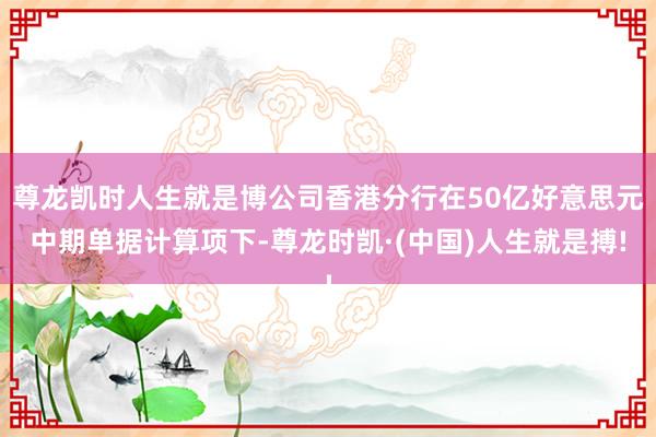 尊龙凯时人生就是博公司香港分行在50亿好意思元中期单据计算项