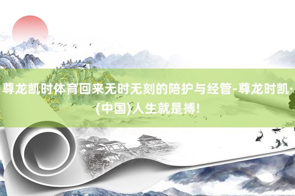 尊龙凯时体育回来无时无刻的陪护与经管-尊龙时凯·(中国)人生就是搏!